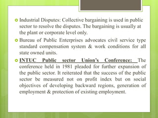  Industrial Disputes: Collective bargaining is used in public
sector to resolve the disputes. The bargaining is usually at
the plant or corporate level only.
 Bureau of Public Enterprises advocates civil service type
standard compensation system & work conditions for all
state owned units.
 INTUC Public sector Union’s Conference: The
conference held in 1981 pleaded for further expansion of
the public sector. It reiterated that the success of the public
sector be measured not on profit index but on social
objectives of developing backward regions, generation of
employment & protection of existing employment.
 