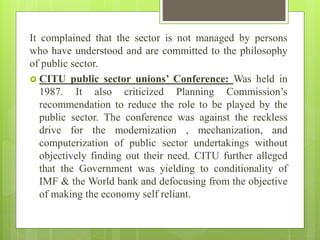 It complained that the sector is not managed by persons
who have understood and are committed to the philosophy
of public sector.
 CITU public sector unions’ Conference: Was held in
1987. It also criticized Planning Commission’s
recommendation to reduce the role to be played by the
public sector. The conference was against the reckless
drive for the modernization , mechanization, and
computerization of public sector undertakings without
objectively finding out their need. CITU further alleged
that the Government was yielding to conditionality of
IMF & the World bank and defocusing from the objective
of making the economy self reliant.
 