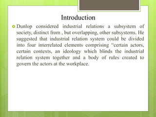 Introduction
 Dunlop considered industrial relations a subsystem of
society, distinct from , but overlapping, other subsystems. He
suggested that industrial relation system could be divided
into four interrelated elements comprising “certain actors,
certain contexts, an ideology which blinds the industrial
relation system together and a body of rules created to
govern the actors at the workplace.
 