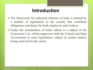 Introduction
 The framework for industrial relations in India is formed by
a number of legislations in the country that contribute
obligations and duties for both employers and workers.
 Under the constitutions of India, labour is a subject in the
Concurrent List, which empowers both the Central and State
Government to enact legislations subject to certain matters
being reserved for the center.
 