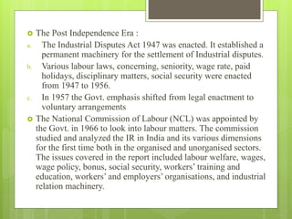  The Post Independence Era :
a. The Industrial Disputes Act 1947 was enacted. It established a
permanent machinery for the settlement of Industrial disputes.
b. Various labour laws, concerning, seniority, wage rate, paid
holidays, disciplinary matters, social security were enacted
from 1947 to 1956.
c. In 1957 the Govt. emphasis shifted from legal enactment to
voluntary arrangements
 The National Commission of Labour (NCL) was appointed by
the Govt. in 1966 to look into labour matters. The commission
studied and analyzed the IR in India and its various dimensions
for the first time both in the organised and unorganised sectors.
The issues covered in the report included labour welfare, wages,
wage policy, bonus, social security, workers’ training and
education, workers’ and employers’ organisations, and industrial
relation machinery.
 