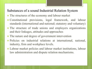 Substances of a sound Industrial Relation System
 The structures of the economy and labour market
 Constitutional provisions, legal framework, and labour
standards (international and national; statutory and voluntary)
 The structure of trade unions and employers organizations
and their linkages, attitudes and approaches
 The nature and degree of government intervention
 Policies on industrial relations at international, national,
industry, firm and workplace levels.
 Labour market policies and labour market institutions, labour
law administration and dispute relation mechanisms.
 