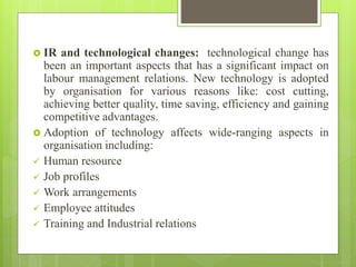  IR and technological changes: technological change has
been an important aspects that has a significant impact on
labour management relations. New technology is adopted
by organisation for various reasons like: cost cutting,
achieving better quality, time saving, efficiency and gaining
competitive advantages.
 Adoption of technology affects wide-ranging aspects in
organisation including:
 Human resource
 Job profiles
 Work arrangements
 Employee attitudes
 Training and Industrial relations
 