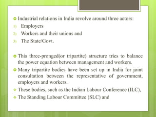  Industrial relations in India revolve around three actors:
1) Employers
2) Workers and their unions and
3) The State/Govt.
 This three-pronged(or tripartite) structure tries to balance
the power equation between management and workers.
 Many tripartite bodies have been set up in India for joint
consultation between the representative of government,
employers and workers.
 These bodies, such as the Indian Labour Conference (ILC),
 The Standing Labour Committee (SLC) and
 