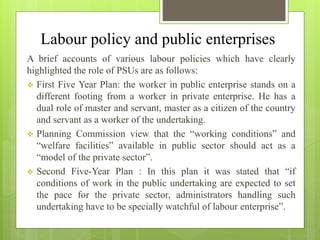 Labour policy and public enterprises
A brief accounts of various labour policies which have clearly
highlighted the role of PSUs are as follows:
 First Five Year Plan: the worker in public enterprise stands on a
different footing from a worker in private enterprise. He has a
dual role of master and servant, master as a citizen of the country
and servant as a worker of the undertaking.
 Planning Commission view that the “working conditions” and
“welfare facilities” available in public sector should act as a
“model of the private sector”.
 Second Five-Year Plan : In this plan it was stated that “if
conditions of work in the public undertaking are expected to set
the pace for the private sector, administrators handling such
undertaking have to be specially watchful of labour enterprise”.
 