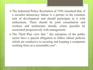  The Industrial Policy Resolution of 1956 remarked that, if
a socialist democracy labour is a partner in the common
task of development and should participate in it with
enthusiasm. There should be joint consultation and
workers and technicians should, where possible be
associated progressively with management.
 The Third Plan view that “ the enterprise of the public
sector have a special obligation to follow labour policies
which are conducive to securing and keeping a competent
working force at a reasonable cost”.
 