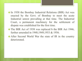  In 1938 the Bombay Industrial Relations (BIR) Act was
enacted by the Govt. of Bombay to meet the acute
Industrial unrest...