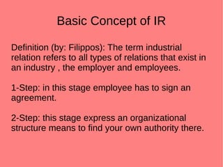Basic Concept of IR
Definition (by: Filippos): The term industrial
relation refers to all types of relations that exist in
an industry , the employer and employees.
1-Step: in this stage employee has to sign an
agreement.
2-Step: this stage express an organizational
structure means to find your own authority there.
 