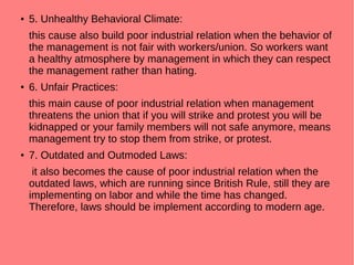 ● 5. Unhealthy Behavioral Climate:
this cause also build poor industrial relation when the behavior of
the management is not fair with workers/union. So workers want
a healthy atmosphere by management in which they can respect
the management rather than hating.
● 6. Unfair Practices:
this main cause of poor industrial relation when management
threatens the union that if you will strike and protest you will be
kidnapped or your family members will not safe anymore, means
management try to stop them from strike, or protest.
● 7. Outdated and Outmoded Laws:
it also becomes the cause of poor industrial relation when the
outdated laws, which are running since British Rule, still they are
implementing on labor and while the time has changed.
Therefore, laws should be implement according to modern age.
 