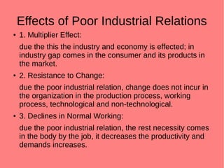 Effects of Poor Industrial Relations
● 1. Multiplier Effect:
due the this the industry and economy is effected; in
industry gap comes in the consumer and its products in
the market.
● 2. Resistance to Change:
due the poor industrial relation, change does not incur in
the organization in the production process, working
process, technological and non-technological.
● 3. Declines in Normal Working:
due the poor industrial relation, the rest necessity comes
in the body by the job, it decreases the productivity and
demands increases.
 