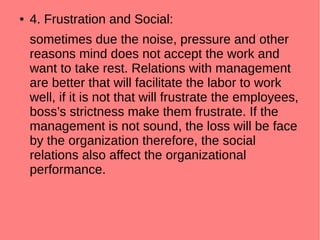 ● 4. Frustration and Social:
sometimes due the noise, pressure and other
reasons mind does not accept the work and
want to take rest. Relations with management
are better that will facilitate the labor to work
well, if it is not that will frustrate the employees,
boss’s strictness make them frustrate. If the
management is not sound, the loss will be face
by the organization therefore, the social
relations also affect the organizational
performance.
 