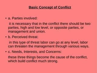 Basic Concept of Conflict
● a. Parties involved:
it is necessary that in the conflict there should be two
parties, high and low level, or opposite parties, or
management and union.
● b. Perceived threat:
in this type of threat labor can go at any level, labor
can threaten the management through various ways.
● c. Needs, Interests, and Concerns:
these three things become the cause of the conflict,
which build conflict much strong.
 
