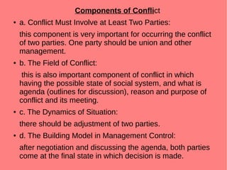 Components of Conflict
● a. Conflict Must Involve at Least Two Parties:
this component is very important for occurring the conflict
of two parties. One party should be union and other
management.
● b. The Field of Conflict:
this is also important component of conflict in which
having the possible state of social system, and what is
agenda (outlines for discussion), reason and purpose of
conflict and its meeting.
● c. The Dynamics of Situation:
there should be adjustment of two parties.
● d. The Building Model in Management Control:
after negotiation and discussing the agenda, both parties
come at the final state in which decision is made.
 