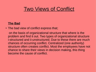 Two Views of Conflict
The Bad
● The bad view of conflict express that;
on the basis of organizational structure that where is the
problem and find it out. Two types of organizational structure
i-structured and ii-unstructured. Due to these there are much
chances of occurring conflict. Centralized (one authority)
structure often creates conflict. Most the employees have not
chance to share their views in decision making, this thing
become the cause of conflict.
 