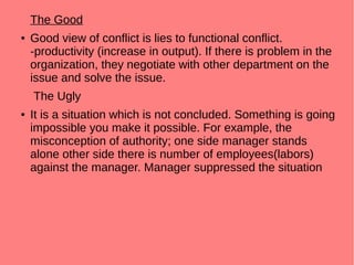 The Good
● Good view of conflict is lies to functional conflict.
-productivity (increase in output). If there is problem in the
organization, they negotiate with other department on the
issue and solve the issue.
The Ugly
● It is a situation which is not concluded. Something is going
impossible you make it possible. For example, the
misconception of authority; one side manager stands
alone other side there is number of employees(labors)
against the manager. Manager suppressed the situation
 