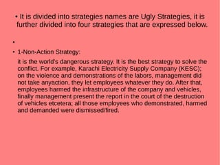 ● It is divided into strategies names are Ugly Strategies, it is
further divided into four strategies that are expressed below.
●
● 1-Non-Action Strategy:
it is the world’s dangerous strategy. It is the best strategy to solve the
conflict. For example, Karachi Electricity Supply Company (KESC);
on the violence and demonstrations of the labors, management did
not take anyaction, they let employees whatever they do. After that,
employees harmed the infrastructure of the company and vehicles,
finally management present the report in the court of the destruction
of vehicles etcetera; all those employees who demonstrated, harmed
and demanded were dismissed/fired.
 