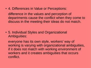● 4. Differences in Value or Perceptions:
difference in the values and perception of
departments cause the conflict when they come to
discuss in the meeting their ideas do not match.
● 5. Individual Styles and Organizational
Ambiguities:
everyone has its own style, workers’ way of
working is varying with organizational ambiguities,
if it does not match with working environment of
workers and it creates ambiguities that occurs
conflict.
 