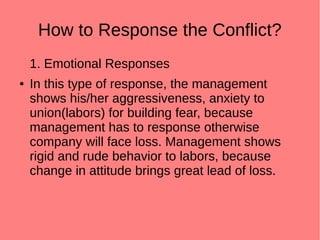 How to Response the Conflict?
1. Emotional Responses
● In this type of response, the management
shows his/her aggressiveness, anxiety to
union(labors) for building fear, because
management has to response otherwise
company will face loss. Management shows
rigid and rude behavior to labors, because
change in attitude brings great lead of loss.
 