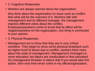 ● 2. Cognitive Responses
● Workers are always worried about the organization;
they think about the organization on issue such as conflict
that what will be the outcome of it. Workers talk with
management and its different manager, the management
express different views about the conflict.
Employees(workers) come to know that its effect will be
negative/positive on the organization, one thing is connected
to your opinion.
● 3. Physical Responses
● Management act to show that they are in very critical
condition. They begin to show some physical drawback such
as higher level of stress due to conflict, workers think more
about the state of management. Management (manager) is
more educated; but labors are uneducated or less educated.
So management threaten to labors that if you would take this
action, then next time never come in my office/organization.
 