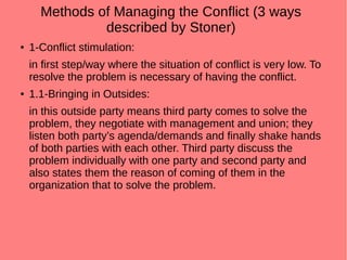 Methods of Managing the Conflict (3 ways
described by Stoner)
● 1-Conflict stimulation:
in first step/way where the situation of conflict is very low. To
resolve the problem is necessary of having the conflict.
● 1.1-Bringing in Outsides:
in this outside party means third party comes to solve the
problem, they negotiate with management and union; they
listen both party’s agenda/demands and finally shake hands
of both parties with each other. Third party discuss the
problem individually with one party and second party and
also states them the reason of coming of them in the
organization that to solve the problem.
 