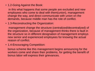 ● 1.2-Going Against the Book:
in this what happens that some people are excluded and new
employees who come to deal with them(union), management
change the way, and direct communicate with union on the
demands, because middle man has the role of conflict.
● 1.3-Reconstructing the Organization:
management change the structure (centralized/decentralized) of
the organization, because of management thinks there is fault in
the structure so in different designation of management employs
new senior and experienced employees for knowing the actual
reason of conflict.
● 1.4-Encouraging Competition:
bonus scheme like this management begins announcing for the
workers come and share their problems, for getting the benefit of
bonus labor will express their grievances.
 
