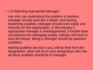 ● 1.5-Selecting Appropriate Manager:
one who can understand the problem of workers,
manager should work like a leader, and having
leadership qualities. Manager should work easily and
honestly for the organization. In the industry if
appropriate manager is hired/appointed, if he/she does
not possess the managing quality, industry will have to
face the losses. Being a manager should be patience,
confident,
leading qualities are not in you, will be fired from the
designation, other will sit on your designation who has
all these qualities should be in manager.
 