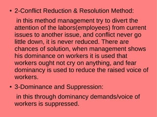 ● 2-Conflict Reduction & Resolution Method:
in this method management try to divert the
attention of the labors(employees) from current
issues to another issue, and conflict never go
little down, it is never reduced. There are
chances of solution, when management shows
his dominance on workers it is used that
workers ought not cry on anything, and fear
dominancy is used to reduce the raised voice of
workers.
● 3-Dominance and Suppression:
in this through dominancy demands/voice of
workers is suppressed.
 