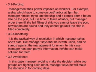 ● 3.1-Forcing:
management their power imposes on workers. For example,
a ship which have to come on port/harbor at 2pm but
manager himself try to late the ship and it comes after 4 hours
late on the port, but it is time to leave of labor, but manager
order them till the full filling of ship you cannot leave the port,
now labors are bound and they cannot go until the ship is
filled completely.
● 3.2-Smoothing:
it is the tactical way of resolution in which manager takes
one’s side, like manager says that he is with union, and he
stands against the management for union. In this case
manager has both party’s information, he/she can make
solution for them.
● 3.3-Avoidance:
in this case manager avoid to make the decision while two
groups are fighting each other, manager says he will make
the decision in for coming days.
 