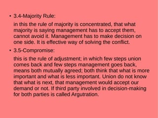 ● 3.4-Majority Rule:
in this the rule of majority is concentrated, that what
majority is saying management has to accept them,
cannot avoid it. Management has to make decision on
one side. It is effective way of solving the conflict.
● 3.5-Compromise:
this is the rule of adjustment; in which few steps union
comes back and few steps management goes back,
means both mutually agreed; both think that what is more
important and what is less important. Union do not know
that what is next, that management would accept our
demand or not. If third party involved in decision-making
for both parties is called Argutration.
 
