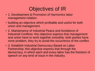 Objectives of IR
● 1. Development & Promotion of Harmonics labor
management relation:
● building an objective which profitable and useful for both
union and management.
● 2. Maintenance of Industrial Peace and Avoidance of
Industrial Conflicts: this objective express that management
and union have to work together smoothly, both parties have
none problem, they try to avoid the occurrence of the conflict.
● 3. Establish Industrial Democracy Based on Labor
Partnership: this objective express that through the
democracy, in which each and every labor has the freedom of
speech on any kind of issue in the industry.
 