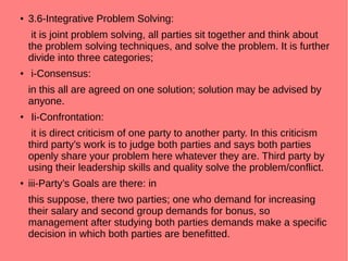 ●
3.6-Integrative Problem Solving:
it is joint problem solving, all parties sit together and think about
the problem solving techniques, and solve the problem. It is further
divide into three categories;
●
i-Consensus:
in this all are agreed on one solution; solution may be advised by
anyone.
●
Ii-Confrontation:
it is direct criticism of one party to another party. In this criticism
third party’s work is to judge both parties and says both parties
openly share your problem here whatever they are. Third party by
using their leadership skills and quality solve the problem/conflict.
● iii-Party’s Goals are there: in
this suppose, there two parties; one who demand for increasing
their salary and second group demands for bonus, so
management after studying both parties demands make a specific
decision in which both parties are benefitted.
 