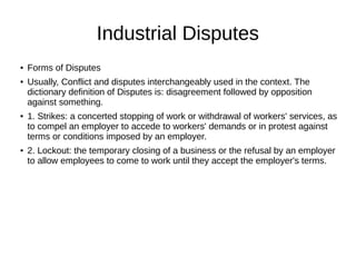 Industrial Disputes
● Forms of Disputes
● Usually, Conflict and disputes interchangeably used in the context. The
dictionary definition of Disputes is: disagreement followed by opposition
against something.
● 1. Strikes: a concerted stopping of work or withdrawal of workers' services, as
to compel an employer to accede to workers' demands or in protest against
terms or conditions imposed by an employer.
● 2. Lockout: the temporary closing of a business or the refusal by an employer
to allow employees to come to work until they accept the employer's terms.
 