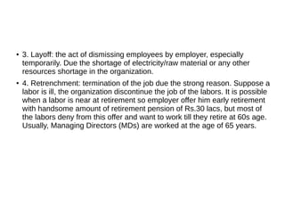 ● 3. Layoff: the act of dismissing employees by employer, especially
temporarily. Due the shortage of electricity/raw material or any other
resources shortage in the organization.
● 4. Retrenchment: termination of the job due the strong reason. Suppose a
labor is ill, the organization discontinue the job of the labors. It is possible
when a labor is near at retirement so employer offer him early retirement
with handsome amount of retirement pension of Rs.30 lacs, but most of
the labors deny from this offer and want to work till they retire at 60s age.
Usually, Managing Directors (MDs) are worked at the age of 65 years.
 