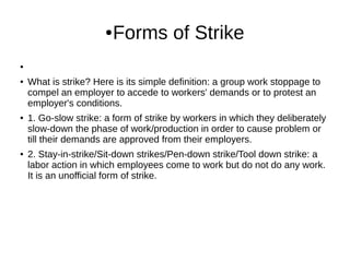 ●Forms of Strike
●
● What is strike? Here is its simple definition: a group work stoppage to
compel an employer to accede to workers' demands or to protest an
employer's conditions.
● 1. Go-slow strike: a form of strike by workers in which they deliberately
slow-down the phase of work/production in order to cause problem or
till their demands are approved from their employers.
● 2. Stay-in-strike/Sit-down strikes/Pen-down strike/Tool down strike: a
labor action in which employees come to work but do not do any work.
It is an unofficial form of strike.
 