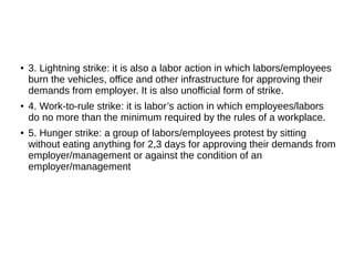 ● 3. Lightning strike: it is also a labor action in which labors/employees
burn the vehicles, office and other infrastructure for approving their
demands from employer. It is also unofficial form of strike.
● 4. Work-to-rule strike: it is labor’s action in which employees/labors
do no more than the minimum required by the rules of a workplace.
● 5. Hunger strike: a group of labors/employees protest by sitting
without eating anything for 2,3 days for approving their demands from
employer/management or against the condition of an
employer/management
 
