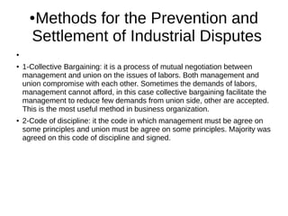 ●Methods for the Prevention and
Settlement of Industrial Disputes
●
● 1-Collective Bargaining: it is a process of mutual negotiation between
management and union on the issues of labors. Both management and
union compromise with each other. Sometimes the demands of labors,
management cannot afford, in this case collective bargaining facilitate the
management to reduce few demands from union side, other are accepted.
This is the most useful method in business organization.
● 2-Code of discipline: it the code in which management must be agree on
some principles and union must be agree on some principles. Majority was
agreed on this code of discipline and signed.
 