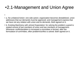 ●2.1-Management and Union Agree
●
● a. No unilateral Action: one side action; organization becomes destabilized, union
addresses that our demands must be approved, and management express that
we have not any relation with union and its demands. Both agreed on it.
● b. Existing Machinery with utmost Expectation: for solving the problem a panel is
seated consist of two members of union and two members of management.
Whenever conflict/problem is increased a committee is formed, after the
formulation of committee, often problem/conflict is solved. Both agreed on it.
 
