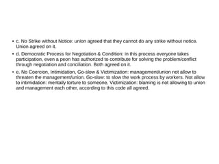 ● c. No Strike without Notice: union agreed that they cannot do any strike without notice.
Union agreed on it.
● d. Democratic Process for Negotiation & Condition: in this process everyone takes
participation, even a peon has authorized to contribute for solving the problem/conflict
through negotiation and conciliation. Both agreed on it.
● e. No Coercion, Intimidation, Go-slow & Victimization: management/union not allow to
threaten the management/union. Go-slow: to slow the work process by workers. Not allow
to intimidation: mentally torture to someone. Victimization: blaming is not allowing to union
and management each other, according to this code all agreed.
 