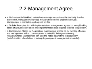 2.2-Management Agree
● a. No increase in Workload: sometimes management misuse the authority like due
the conflict, management increase the work burden until problem is solved.
Management is prohibited, and agreed on this.
● b. To Take Prompt Action with Implementation: management agreed on to rapid taking
action of grievances of labors and implementation also required to settle the problem.
● c. Conspicuous Places for Negotiation: management agreed on for meeting of union
and management will at common place, not outside the organization e.g.
restaurant/hotel. Management can take the notice against the in disciplinary
(state/condition when labors chanting slogan against management on media).
 