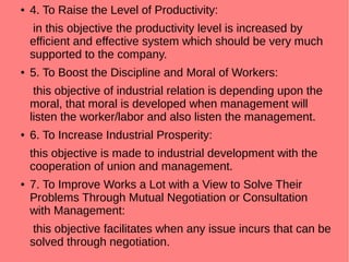 ● 4. To Raise the Level of Productivity:
in this objective the productivity level is increased by
efficient and effective system which should be very much
supported to the company.
● 5. To Boost the Discipline and Moral of Workers:
this objective of industrial relation is depending upon the
moral, that moral is developed when management will
listen the worker/labor and also listen the management.
● 6. To Increase Industrial Prosperity:
this objective is made to industrial development with the
cooperation of union and management.
● 7. To Improve Works a Lot with a View to Solve Their
Problems Through Mutual Negotiation or Consultation
with Management:
this objective facilitates when any issue incurs that can be
solved through negotiation.
 
