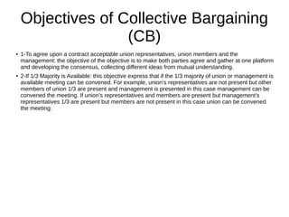 Objectives of Collective Bargaining
(CB)
● 1-To agree upon a contract acceptable union representatives, union members and the
management: the objective of the objective is to make both parties agree and gather at one platform
and developing the consensus, collecting different ideas from mutual understanding.
● 2-If 1/3 Majority is Available: this objective express that if the 1/3 majority of union or management is
available meeting can be convened. For example, union’s representatives are not present but other
members of union 1/3 are present and management is presented in this case management can be
convened the meeting. If union’s representatives and members are present but management’s
representatives 1/3 are present but members are not present in this case union can be convened
the meeting.
 