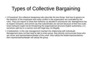 Types of Collective Bargaining
●
1-Procedural: this collective bargaining rules describe the two things, that how to govern on
the behavior of the employees and many conflict in the organization are controlled by the
rules. They just require to show their behavior as decided in procedural rule. Management has
to respect everyone, and cannot say that subordinates are servant because of their low scale.
Union behavior ought not be threatening the organizational structure (higher authorities), it is
somehow right but in a manner and with legal way not illegally.
● 2-Substantive: in this rule management maintain the relationship with individuals.
Management does not feel need to talk to entire group, they directly communicate those who
are senior and representatives/leader of the union, they satisfy the leader/representatives,
then representatives/leader will satisfy the group.
 