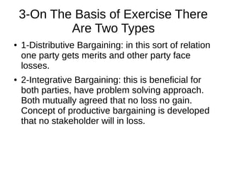 3-On The Basis of Exercise There
Are Two Types
● 1-Distributive Bargaining: in this sort of relation
one party gets merits and other party face
losses.
● 2-Integrative Bargaining: this is beneficial for
both parties, have problem solving approach.
Both mutually agreed that no loss no gain.
Concept of productive bargaining is developed
that no stakeholder will in loss.
 