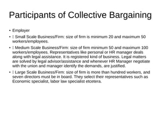 Participants of Collective Bargaining
● Employer
●  Small Scale Business/Firm: size of firm is minimum 20 and maximum 50
workers/employees.
●  Medium Scale Business/Firm: size of firm minimum 50 and maximum 100
workers/employees. Representatives like personal or HR manager deals
along with legal assistance. It is registered kind of business. Legal matters
are solved by legal advisor/assistance and whenever HR Manager negotiate
with the union and manager identify the demands, are justified.
●  Large Scale Business/Firm: size of firm is more than hundred workers, and
seven directors must be in board. They select their representatives such as
Economic specialist, labor law specialist etcetera.
 