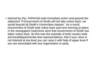 ● listened by this, FAPAUSA took immediate action and passed the
statement “If Government of Sindh will not take notice back, we
would boycott all Sindh’s Universities classes”. As a result,
Government of Sindh took notice back and next morning at dawn;
in the newspapers head-lines were that Government of Sindh has
taken notice back. So this was the example of both country wide
and local/departmental wise representatives; that if your voice is
not listened at low level you can raise it with help of upper level if
you are associated with any organization or party.
 