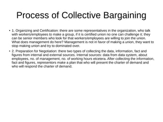 Process of Collective Bargaining
●
1. Organizing and Certification: there are some representatives in the organization, who talk
with workers/employees to make a group, if it is certified union no one can challenge it; they
can be senior members who look for that workers/employees are willing to join the union.
What does management do here? Management is not in favor of making a union, they want to
stop making union and try to dominated over.
● 2. Preparation for Negotiation: there two types of collecting the data, information, fact and
figures from internal and external sources. Internal sources: data from data system, about
employees, no. of management, no. of working hours etcetera. After collecting the information,
fact and figures, representors make a plan that who will present the charter of demand and
who will respond the charter of demand.
 