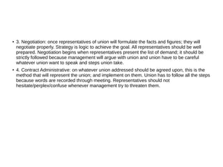 ●
3. Negotiation: once representatives of union will formulate the facts and figures; they will
negotiate properly. Strategy is logic to achieve the goal. All representatives should be well
prepared. Negotiation begins when representatives present the list of demand; it should be
strictly followed because management will argue with union and union have to be careful
whatever union want to speak and steps union take.
● 4. Contract Administrative: on whatever union addressed should be agreed upon, this is the
method that will represent the union; and implement on them. Union has to follow all the steps
because words are recorded through meeting. Representatives should not
hesitate/perplex/confuse whenever management try to threaten them.
 
