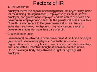 Factors of IR● 1. The Employer:
employer invest the capital for earning profits, employer is key factor
for maintaining the organization. Employer vary, it can be private
employer, and government employer, and the nature of private and
government employer also varies. In the private industries have lots
of conflicts as compare to the government industries. Private
industries need work, no disputes, no grievances, no shouting.
Government industries have less care of profit.
●
2. Workman or union:
union(labors) are allowed to expression, most of the times employer
gives benefits to labor/employees. Due to the issue of an
organization suffers many losses, union issue creates because they
are uneducated. Collective thought of workman is called union.
Union have legal body, they allowed to fight for right against
employer.
 