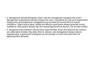 ●
2. Management Should Recognize Union: how the management recognize the union?
Management understands that they respect the union, considered as unity of an organization.
Strong union and progressive management can promote the environment of mutual
confidence. Talent versus talent, skilled and effective participants always generate mutual
confidence. Both parties already sign the contract/agreement to discuss, not to make conflict.
● 3. Bargaining Team Members Should Have Open-Minded: those who welcome the criticism
are called open-minded; they allow other to criticize, and management always criticize
opposite party. Experienced employees are the strength of union that assist them for
approving their demands.
 