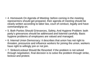 ● 4. Homework On Agenda of Meeting: before coming in the meeting
representors should get prepared, their agenda of meeting should be
clearly written according to labor law, court of conduct, legally and have
command/grip on.
● 5. Both Parties Should Grievances, Safety, And Hygiene Problem: both
party’s grievances should be addressed and listened carefully. Basic
hygiene problems of employees are valued and managed.
● 6. Internal Union Democracy: it describes that union has not right to
threaten, pressurize and influence workers for joining the union, workers
have right to willingly join or not join.
● 7. Strikes/Lockout Should Be Resorted: if the problem is not solved
through negotiation, final decision is to solve the problem through strike,
lockout and protest.
 